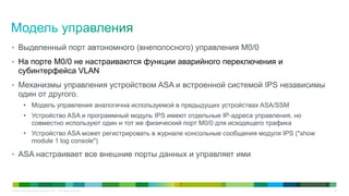 • Выделенный порт автономного (внеполосного) управления M0/0
• На порте M0/0 не настраиваются функции аварийного переключения и
     субинтерфейса VLAN
• Механизмы управления устройством ASA и встроенной системой IPS независимы
     один от другого.
          • Модель управления аналогична используемой в предыдущих устройствах ASA/SSM
          • Устройство ASA и программный модуль IPS имеют отдельные IP-адреса управления, но
            совместно используют один и тот же физический порт M0/0 для исходящего трафика
          • Устройство ASA может регистрировать в журнале консольные сообщения модуля IPS ("show
            module 1 log console")

• ASA настраивает все внешние порты данных и управляет ими



© Cisco и/или ее дочерние компании, 2011 г. Все права защищены.                                    30
 