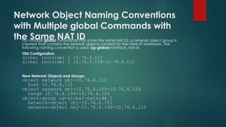 Network Object Naming Conventions
with Multiple global Commands with
the Same NAT IDFor multiple global commands that share the same NAT ID, a network object group is
created that contains the network objects created for the inline IP addresses. The
following naming convention is used: og-global-interface_nat-id.
Old Configuration
global (outside) 1 10.76.6.111
global (outside) 1 10.76.6.109-10.76.6.110
New Network Objects and Groups
object network obj-10.76.6.111
host 10.76.6.111
object network obj-10.76.6.109-10.76.6.110
range 10.76.6.109-10.76.6.110
object-group og-global-outside_1
network-object obj-10.76.6.111
network-object obj-10.76.6.109-10.76.6.110
 