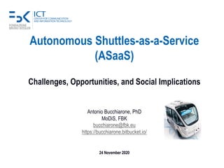 Autonomous Shuttles-as-a-Service
(ASaaS)
Challenges, Opportunities, and Social Implications
Antonio Bucchiarone, PhD
MoDiS, FBK
bucchiarone@fbk.eu
https://bucchiarone.bitbucket.io/
24 November 2020
 