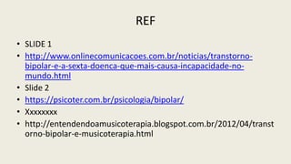 REF
• SLIDE 1
• http://www.onlinecomunicacoes.com.br/noticias/transtorno-
bipolar-e-a-sexta-doenca-que-mais-causa-incapacidade-no-
mundo.html
• Slide 2
• https://psicoter.com.br/psicologia/bipolar/
• Xxxxxxxx
• http://entendendoamusicoterapia.blogspot.com.br/2012/04/transt
orno-bipolar-e-musicoterapia.html
 