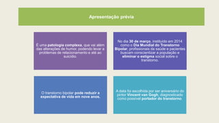 Apresentação prévia
É uma patologia complexa, que vai além
das alterações de humor, podendo levar a
problemas de relacionamento e até ao
suicídio.
No dia 30 de março, instituído em 2014
como o Dia Mundial do Transtorno
Bipolar, profissionais da saúde e pacientes
buscam conscientizar a população e
eliminar o estigma social sobre o
transtorno.
O transtorno bipolar pode reduzir a
expectativa de vida em nove anos.
A data foi escolhida por ser aniversário do
pintor Vincent van Gogh, diagnosticado
como possível portador do transtorno.
 