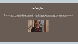 definição
É caracterizado por oscilações graves e abruptas de humor, pensamentos, energia e comportamento,
configurando em episódios de mania e depressão em intervalos de tempo significativos.
 