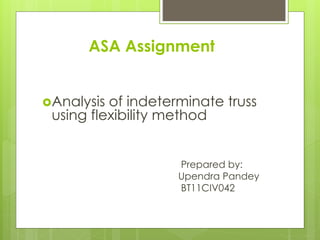 ASA Assignment 
Analysis of indeterminate truss 
using flexibility method 
Prepared by: 
Upendra Pandey 
BT11CIV042 
 
