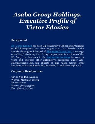 Asaba Group Holdings,
Executive Profile of
Victor Edozien
Background
Mr. Victor Edozien has been Chief Executive Officer and President
of SET Enterprises, Inc. since August 2012. Mr. Edozien is the
founder/Managing Principal of The Asaba Group, Inc., a strategy
consulting/private equity holding company and is a veteran of the
US Army. He has been in the automotive business for over 15
years and operates other automotive businesses under AG-
Manufacturing Inc. (an affiliate of The Asaba Group) with
locations in Harbor Beach, MI, Rochelle, IL, and Wetumpka, AL.
Corporate Headquarters
30500 Van Dyke Avenue
Warren, Michigan 48093
United States
Phone: 586-573-3600
Fax: 586--573-3601
 