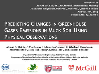 PREDICTING CHANGES IN GREENHOUSE
GASES EMISSIONS IN MUCK SOIL USING
PHYSICAL OBSERVATIONS
Ahmad S. Mat Su1,2, Viacheslav I. Adamchuk1, Joann K. Whalen3, Chandra A.
Madramootoo1 , Hsin-Hui Huang1, Katina Tam3, and Hicham Benslim3
1Department of Bioresource Engineering, McGill University, Canada.
2Department of Agriculture Technology, Faculty of Agriculture, Universiti Putra Malaysia, Malaysia.
3Department of Natural Resource Sciences, McGill University, Canada
Presented at
ASABE & CSBE/SCGAB Annual International Meeting
Palais des congres de Montreal, Montreal, Quebec, Canada
July 13-16th, 2014
Session 210: 141898760
 
