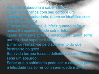 A grande Sabedoria é saber sofrer...
Quem se identifica com seu corpo é um
analfabeto da sabedoria, quem se identifica com
sua alma é sábio!
O nosso ego material é infeliz quando sofre, o
nosso Eu espiritual pode sofrer feliz...
Quem sofre para sofrer é masoquista, quem sofre
por um ideal superior é sábio!
É melhor realizar-se pelo sofrimento do que
frustrar-se no gozo...
Se a vida terrena fosse a definitiva, o sofrimento
seria um absurdo!
Saber que o sofrimento pode ser o caminho para
a felicidade faz sofrer com serenidade e amor!
 