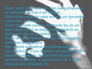 Quem vê no sofrimento um meio para ultrapassar
as futilidades da vida é um iniciado...
Todo homem que não sabe sofrer é um ignorante,
quem sabe é um sábio...
Quem se revolta contra o sofrimento faz de um
dois males! Quem se resigna estoicamente ao
sofrimento não se faz melhor nem pior...
Quem vê no sofrimento um meio de purificação
redime-se da amargura ...
Não adianta aconselhar ao sofredor que sofra
com paciência- o que resolve o seu problema não
são bons conselhos, de que está calçado o
caminho do inferno- o que resolve é ter a visão
nítida do seu verdadeiro Eu...
 