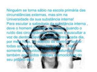 Ninguém se torna sábio na escola primária das
circunstâncias externas, mas sim na
Universidade da sua substância interna!
Para escutar a sabedoria da substância interna ,
deve o homem silenciar de vez em quando o
ruído das circunstâncias externas e auscultar a
voz de dentro! Deve o homem entrar cada dia,
por meia hora, no silêncio de dentro e fechar
todas as portas dos ruídos de fora... Não
somente aos ruídos físicos da natureza, mas
também aos ruídos mentais e emocionais do
seu próprio ego!
 