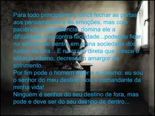 Para todo principiante é difícil fechar as portas
aos pensamentos e às emoções, mas com
paciência e persistência, domina ele a
dificuldade e encontra facilidade...podendo ficar
no silêncio de dentro em plena sociedade dos
ruídos de fora... E na razão direta que cresce o
silêncio interno, decresce o amargor do
sofrimento...
Por fim pode o homem dizer a si mesmo: eu sou
o senhor do meu destino, sou o comandante da
minha vida!
Ninguém é senhor do seu destino de fora, mas
pode e deve ser do seu destino de dentro...
 