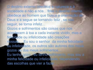 O destino externo obedece à natureza e à
sociedade e não a nós... Mas o destino interno
obedece ao homem que busca a orientação de
Deus e a segue se tornando feliz , se não
seguir, se torna infeliz...
Gozos e sofrimentos são coisas que nos
acontecem à toa a cada instante vivido, mas a
felicidade ou infelicidade são creações
nossas... Eu sou o senhor da minha felicidade
ou infelicidade, os outros são autores dos meus
gozos ou dos meus sofrimentos...
Eu tenho gozo , eu tenho sofrimento, mas sou a
minha felicidade ou infelicidade, dependendo
das escolhas que vier a fazer...
 