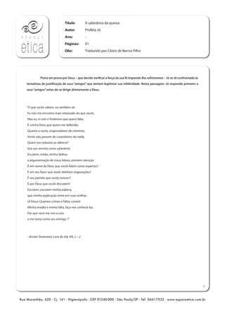 Rua Maranhão, 620 - Cj. 141 - Higienópolis - CEP 01240-000 - São Paulo/SP - Tel: 3661-7532 - www.espacoetica.com.br
Título:
Autor:
Ano:
Páginas:
Obs:
A sabedoria da queixa
Profeta Jó
-
01
Traduzido por Clóvis de Barros Filho
1
Posto em prova por Deus – que decide verificar a força da sua fé impondo-lhe sofrimentos – Jó se vê confrontado às
tentativas de justificação de seus “amigos” que tentam legitimar sua infelicidade. Nesta passagem, Jó responde primeiro a
seus“amigos”antes de se dirigir diretamente a Deus.
"O que vocês sabem, eu também sei
Eu não me encontro mais rebaixado do que vocês.
Mas eu, é com o Poderoso que quero falar,
É contra Deus que quero me defender.
Quanto a vocês, engessadores de mentiras,
Vocês não passam de curandeiros do nada,
Quem vos reduzirá ao silêncio?
Isto vos serviria como sabedoria
Escutem, então, minha defesa
à argumentação de meus labios, prestem atenção
É em nome de Deus que vocês falam como espertos?
É em seu favor que vocês debitam enganações?
É seu partido que vocês tomam?
É por Deus que vocês discutem?
Escutem, escutem minha palavra,
que minha explicação entre em suas orelhas,
(A Deus) Quantos crimes e faltas cometi
Minha revolta e minha falta, faça-me conhecê-las.
Por que você me vira a cara
e me toma como seu inimigo ?"
- Ancien Testament, Livre de Job, XIII, 2 – 2
 