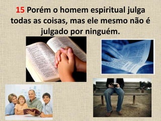 15 Porém o homem espiritual julga
todas as coisas, mas ele mesmo não é
julgado por ninguém.
 