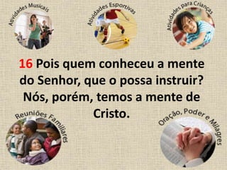 16 Pois quem conheceu a mente
do Senhor, que o possa instruir?
Nós, porém, temos a mente de
Cristo.
 