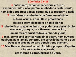 1 Coríntios 2.6-16
6 Entretanto, expomos sabedoria entre os
experimentados; não, porém, a sabedoria deste século,
nem a dos poderosos desta época, que se reduzem a nada;
7 mas falamos a sabedoria de Deus em mistério,
outrora oculta, a qual Deus preordenou
desde a eternidade para a nossa glória;
8 sabedoria essa que nenhum dos poderosos deste século
conheceu; porque, se a tivessem conhecido,
jamais teriam crucificado o Senhor da glória;
9 mas, como está escrito: Nem olhos viram, nem ouvidos
ouviram, nem jamais penetrou em coração humano o que
Deus tem preparado para aqueles que o amam.
10 Mas Deus no-lo revelou pelo Espírito; porque o Espírito
a todas as coisas perscruta,
até mesmo as profundezas de Deus.
 