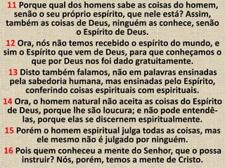 11 Porque qual dos homens sabe as coisas do homem,
senão o seu próprio espírito, que nele está? Assim,
também as coisas de Deus, ninguém as conhece, senão
o Espírito de Deus.
12 Ora, nós não temos recebido o espírito do mundo, e
sim o Espírito que vem de Deus, para que conheçamos o
que por Deus nos foi dado gratuitamente.
13 Disto também falamos, não em palavras ensinadas
pela sabedoria humana, mas ensinadas pelo Espírito,
conferindo coisas espirituais com espirituais.
14 Ora, o homem natural não aceita as coisas do Espírito
de Deus, porque lhe são loucura; e não pode entendê-
las, porque elas se discernem espiritualmente.
15 Porém o homem espiritual julga todas as coisas, mas
ele mesmo não é julgado por ninguém.
16 Pois quem conheceu a mente do Senhor, que o possa
instruir? Nós, porém, temos a mente de Cristo.
 