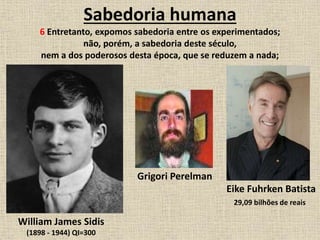 Sabedoria humana
6 Entretanto, expomos sabedoria entre os experimentados;
não, porém, a sabedoria deste século,
nem a dos poderosos desta época, que se reduzem a nada;
Grigori Perelman
William James Sidis
(1898 - 1944) QI=300
Eike Fuhrken Batista
29,09 bilhões de reais
 