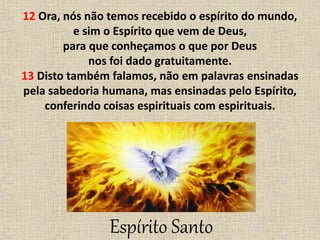 12 Ora, nós não temos recebido o espírito do mundo,
e sim o Espírito que vem de Deus,
para que conheçamos o que por Deus
nos foi dado gratuitamente.
13 Disto também falamos, não em palavras ensinadas
pela sabedoria humana, mas ensinadas pelo Espírito,
conferindo coisas espirituais com espirituais.
Espírito Santo
 