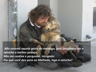     
Não entendi aquele gesto do mendigo, pois imaginava ser a
salsicha o melhor pedaço.
Não me contive e perguntei, intrigado:
Por que você deu para ao Malhado, logo a salsicha?
 