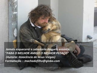 Jamais esquecerei a sabedoria daquele eremita:
"PARA O MELHOR AMIGO O MELHOR PEDAÇO"
(Autoria: Innocêncio de Jesus Viégas)
Formatação – machadofilho@globo.com
 