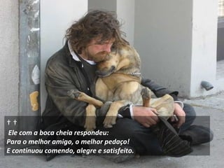        Ele com a boca cheia respondeu:  Para o melhor amigo, o melhor pedaço!  E continuou comendo, alegre e satisfeito. 