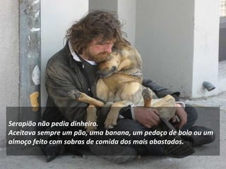 Serapião não pedia dinheiro.  Aceitava sempre um pão, uma banana, um pedaço de bolo ou um almoço feito com sobras de comida dos mais abastados.  