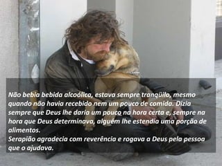      Não bebia bebida alcoólica, estava sempre tranqüilo, mesmo quando não havia recebido nem um pouco de comida. Dizia sempre que Deus lhe daria um pouco na hora certa e, sempre na hora que Deus determinava, alguém lhe estendia uma porção de alimentos.  Serapião agradecia com reverência e rogava a Deus pela pessoa que o ajudava. 