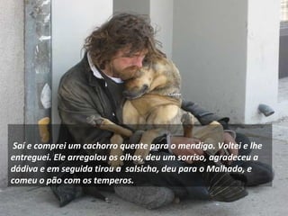     
 Saí e comprei um cachorro quente para o mendigo. Voltei e lhe
entreguei. Ele arregalou os olhos, deu um sorriso, agradeceu a
dádiva e em seguida tirou a salsicha, deu para o Malhado, e
comeu o pão com os temperos.
 