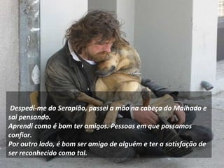     
 Despedi-me do Serapião, passei a mão na cabeça do Malhado e
sai pensando.
Aprendi como é bom ter amigos. Pessoas em que possamos
confiar.
Por outro lado, é bom ser amigo de alguém e ter a satisfação de
ser reconhecido como tal.
 