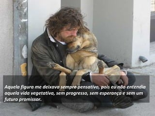     
Aquela figura me deixava sempre pensativo, pois eu não entendia
aquela vida vegetativa, sem progresso, sem esperança e sem um
futuro promissor.
 