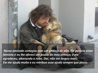     
 Nossa amizade começou com um pedaço de pão. Ele parecia estar
faminto e eu lhe ofereci um pouco do meu almoço; e ele
agradeceu, abanando o rabo. Daí, não me largou mais.
Ele me ajuda muito e eu retribuo essa ajuda sempre que posso.
 