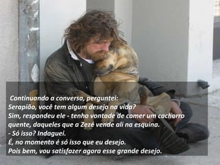 Continuando a conversa, perguntei: 
Serapião, você tem algum desejo na vida? 
Sim, respondeu ele - tenho vontade de comer um cachorro 
quente, daqueles que a Zezé vende ali na esquina. 
- Só isso? Indaguei. 
É, no momento é só isso que eu desejo. 
Pois bem, vou satisfazer agora esse grande desejo. 
 
