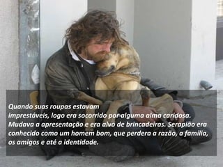 Quando suas roupas estavam 
imprestáveis, logo era socorrido por alguma alma caridosa. 
Mudava a apresentação e era alvo de brincadeiras. Serapião era 
conhecido como um homem bom, que perdera a razão, a família, 
os amigos e até a identidade. 
 