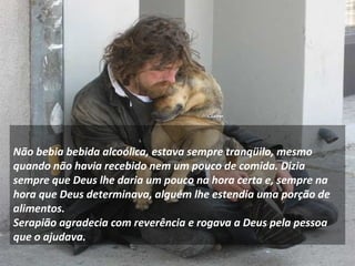 Não bebia bebida alcoólica, estava sempre tranqüilo, mesmo 
quando não havia recebido nem um pouco de comida. Dizia 
sempre que Deus lhe daria um pouco na hora certa e, sempre na 
hora que Deus determinava, alguém lhe estendia uma porção de 
alimentos. 
Serapião agradecia com reverência e rogava a Deus pela pessoa 
que o ajudava. 
 