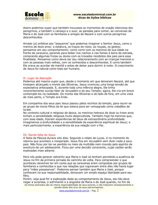www.escoladominical.com.br
                                                dicas de lições bíblicas


Assim podemos supor que também houvesse os momentos de oração silenciosa dos
peregrinos, e também o cansaço e o suor, as paradas para comer, as conversas de
Maria e de José com os familiares e amigos de Nazaré e com outros peregrinos
desconhecidos.

A m ad o (a) en fati aos “p equ en os” q u e p od em os i ag i ar o S en h or Jesu s, com o o
                    ze                                   m    n
menino de doze anos: a estatura, os traços do rosto, as roupas, os gestos;
pensamos em seu comportamento: como corre com os meninos de sua idade na
frente da caravana, parando para beber nos riachos e nas fontes à beira da estrada,
comprando algumas frutas ou doces com os trocados recebidos dos pais para essa
finalidade. Pensamos como devia ser seu relacionamento com as crianças menores e
com as pessoas mais velhas, com os conhecidos e desconhecidos. E como também
Ele orava ao acordar de manhã e antes de deitar para dormir à noite. O crescimento
de Jesus foi natural como todo ser humano.


II. Lugar de Adoração
Podemos até mesmo supor que, desde o momento em que deixaram Nazaré, até que
tivessem alcançado o monte das Oliveiras, Jesus vivenciou uma longa tensão de
expectativa antecipada. E, durante toda uma infância alegre, Ele tinha
reverentemente ouvido falar de Jerusalém e do seu Templo; agora, Ele iria em breve
contemplá-los na realidade. Do monte das Oliveiras e do lado de fora, em uma vista
de mais perto, o Templo era lindo.

Em companhia dos seus pais Jesus passou pelos recintos do templo, para reunir-se
ao grupo de novos filhos da lei que estava para ser consagrado como cidadãos de
Israel.
No contexto cultural e religioso da época, os meninos hebreus de doze ou treze anos
tinham a sensibilidade religiosa muito desenvolvida. Também hoje há meninos que,
com essa idade, fizeram experiências de Deus de extraordinária profundidade.
Imaginemos a profundidade e a sensibilidade da experiência espiritual de Jesus; e
mais particularmente, a experiência da sua relação com o Pai.


III. Dando falta de Jesus
A festa da Páscoa durava oito dias. Segundo o relato de Lucas, é no momento do
retorno que acontece o inesperado: Jesus fica em Jerusalém sem dizer nada a seus
pais. Não ficou por ter-se perdido no meio da multidão nem movido pelo espírito de
aventura de um adolescente. Ficou por uma decisão consciente, cujas razões serão
explicadas mais adiante.

Para nós pode parecer estranho que Maria e José só tenham percebido a ausência de
Jesus no fim da primeira jornada do caminho de volta. Para compreender o que
aconteceu devemos ter em conta que as caravanas eram compostas por grupos de
familiares e conhecidos e que nas relações que vigoravam entre eles não havia lugar
para "mães possessivas". Podemos pensar também que Maria e José, porque
confiavam na sua responsabilidade, deixavam um amplo espaço liberdade para seu
filho.
Porém, seja qual for a explicação dada ao comportamento de Jesus, ela não deve
negar a surpresa, o sofrimento e a angústia de Maria e de José quando, no fim da
 Os textos assinados são de inteira responsabilidade de seus autores, e não traduzem necessariamente a
                             opinião deste Site e/ou de seus patrocinadores.
                                 www.escoladominical.com.br - Pag.   2
 