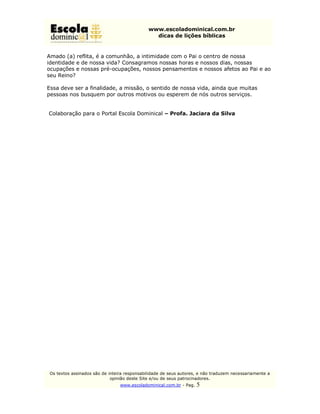 www.escoladominical.com.br
                                                dicas de lições bíblicas


Amado (a) reflita, é a comunhão, a intimidade com o Pai o centro de nossa
identidade e de nossa vida? Consagramos nossas horas e nossos dias, nossas
ocupações e nossas pré-ocupações, nossos pensamentos e nossos afetos ao Pai e ao
seu Reino?

Essa deve ser a finalidade, a missão, o sentido de nossa vida, ainda que muitas
pessoas nos busquem por outros motivos ou esperem de nós outros serviços.


Colaboração para o Portal Escola Dominical – Profa. Jaciara da Silva




 Os textos assinados são de inteira responsabilidade de seus autores, e não traduzem necessariamente a
                             opinião deste Site e/ou de seus patrocinadores.
                                 www.escoladominical.com.br - Pag.   5
 