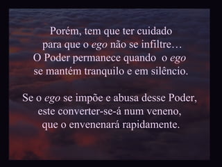Porém, tem que ter cuidado para que o  ego  não se infiltre… O Poder permanece quando  o  ego   se mantém tranquilo e em silêncio. Se o  ego  se impõe e abusa desse Poder,  este converter-se-á num veneno,  que o envenenará rapidamente. 