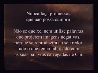 Nunca faça promessas  que não possa cumprir. Não se queixe, nem utilize palavras  que projetem imagens negativas,  porque se reproduzirá ao seu redor  tudo o que tenha fabricado com  as suas palavras carregadas de Chi. 