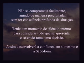 Não se comprometa facilmente, agindo de maneira precipitada, sem ter consciência profunda da situação. Tenha um momento de silêncio interno  para considerar tudo que se apresenta  e só então tome uma decisão. Assim desenvolverá a confiança em si mesmo e a Sabedoria. 