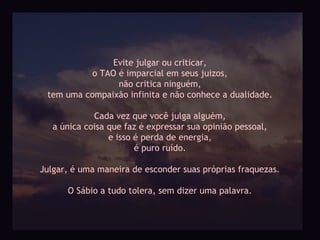 Evite julgar ou criticar,
           o TAO é imparcial em seus juizos,
                 não critica ninguém,
 tem uma compaixão infinita e não conhece a dualidade.

             Cada vez que você julga alguém,
   a única coisa que faz é expressar sua opinião pessoal,
                 e isso é perda de energia,
                        é puro ruído.

Julgar, é uma maneira de esconder suas próprias fraquezas.

      O Sábio a tudo tolera, sem dizer uma palavra.
 