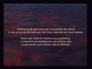 Lembre-se de que tudo que o incomoda nos outros
é uma projeção de tudo que não ficou resolvido em você mesmo.

          Deixe que cada um resolva seus problemas,
         e concentre sua energia em sua própria vida.
          Ocupe-se de você mesmo, não se defenda.
 