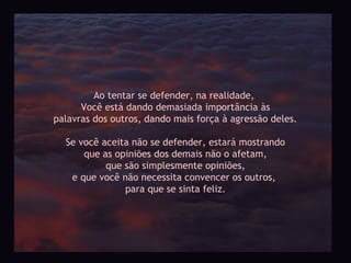 Ao tentar se defender, na realidade,
      Você está dando demasiada importância às
palavras dos outros, dando mais força à agressão deles.

  Se você aceita não se defender, estará mostrando
      que as opiniões dos demais não o afetam,
           que são simplesmente opiniões,
   e que você não necessita convencer os outros,
               para que se sinta feliz.
 