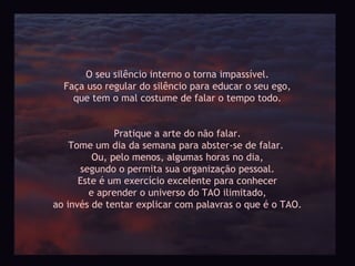 O seu silêncio interno o torna impassível.
  Faça uso regular do silêncio para educar o seu ego,
    que tem o mal costume de falar o tempo todo.


              Pratique a arte do não falar.
    Tome um dia da semana para abster-se de falar.
         Ou, pelo menos, algumas horas no dia,
      segundo o permita sua organização pessoal.
      Este é um exercício excelente para conhecer
        e aprender o universo do TAO ilimitado,
ao invés de tentar explicar com palavras o que é o TAO.
 