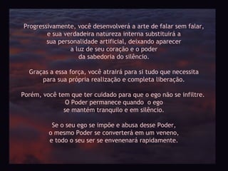 Progressivamente, você desenvolverá a arte de falar sem falar,
        e sua verdadeira natureza interna substituirá a
        sua personalidade artificial, deixando aparecer
                a luz de seu coração e o poder
                   da sabedoria do silêncio.

  Graças a essa força, você atrairá para si tudo que necessita
      para sua própria realização e completa liberação.

Porém, você tem que ter cuidado para que o ego não se infiltre.
               O Poder permanece quando o ego
              se mantém tranquilo e em silêncio.

          Se o seu ego se impõe e abusa desse Poder,
         o mesmo Poder se converterá em um veneno,
         e todo o seu ser se envenenará rapidamente.
 