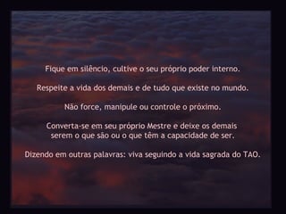 Fique em silêncio, cultive o seu próprio poder interno.

   Respeite a vida dos demais e de tudo que existe no mundo.

          Não force, manipule ou controle o próximo.

     Converta-se em seu próprio Mestre e deixe os demais
      serem o que são ou o que têm a capacidade de ser.

Dizendo em outras palavras: viva seguindo a vida sagrada do TAO.
 