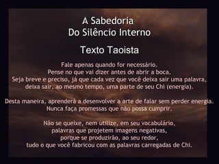 A Sabedoria
                      Do Silêncio Interno
                          Texto Taoista
                     Fale apenas quando for necessário.
               Pense no que vai dizer antes de abrir a boca.
  Seja breve e preciso, já que cada vez que você deixa sair uma palavra,
       deixa sair, ao mesmo tempo, uma parte de seu Chi (energia).

Desta maneira, aprenderá a desenvolver a arte de falar sem perder energia.
              Nunca faça promessas que não possa cumprir.

             Não se queixe, nem utilize, em seu vocabulário,
                palavras que projetem imagens negativas,
                   porque se produzirão, ao seu redor,
       tudo o que você fabricou com as palavras carregadas de Chi.
 