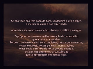 Se não você não tem nada de bom, verdadeiro e útil a dizer,
             é melhor se calar e não dizer nada.

 Aprenda a ser como um espelho: observe e reflita a energia.

    O próprio Universo é o melhor exemplo de um espelho
                   que a natureza nos deu,
Porque o universo aceita, sem condições, nossos pensamentos,
       nossas emoções, nossas palavras, nossas ações,
       e nos envia o reflexo de nossa própria energia,
            através das diferentes circunstâncias
             que se apresentam em nossas vidas.
 