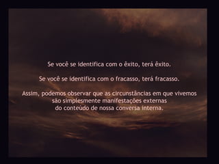 Se você se identifica com o êxito, terá êxito.

     Se você se identifica com o fracasso, terá fracasso.

Assim, podemos observar que as circunstâncias em que vivemos
          são simplesmente manifestações externas
           do conteúdo de nossa conversa interna.
 