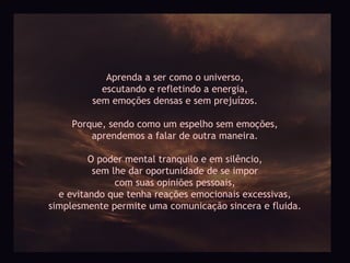 Aprenda a ser como o universo,
           escutando e refletindo a energia,
         sem emoções densas e sem prejuízos.

     Porque, sendo como um espelho sem emoções,
         aprendemos a falar de outra maneira.

         O poder mental tranquilo e em silêncio,
          sem lhe dar oportunidade de se impor
               com suas opiniões pessoais,
  e evitando que tenha reações emocionais excessivas,
simplesmente permite uma comunicação sincera e fluida.
 