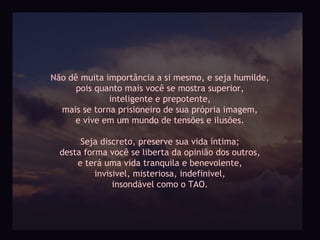 Não dê muita importância a si mesmo, e seja humilde,
      pois quanto mais você se mostra superior,
              inteligente e prepotente,
  mais se torna prisioneiro de sua própria imagem,
     e vive em um mundo de tensões e ilusões.

       Seja discreto, preserve sua vida íntima;
  desta forma você se liberta da opinião dos outros,
      e terá uma vida tranquila e benevolente,
           invisivel, misteriosa, indefinivel,
                insondável como o TAO.
 