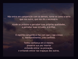 Não entre em competição com os demais, torne-se como a terra
           que nos nutre, que nos dá o necessário.

    Ajude ao próximo a perceber suas próprias qualidades,
             a perceber suas virtudes, a brilhar.


       O espírito competitivo faz com que o ego cresça
              e, inevitavelmente, crie conflitos.

                Tenha confiança em si mesmo.
                   preserve sua paz interior
                evitando entrar na provação,
          e evitando entrar nas trapaças dos outros.
 